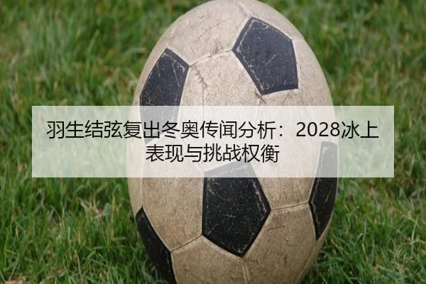 羽生结弦复出冬奥传闻分析：2028冰上表现与挑战权衡
