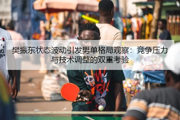 樊振东状态波动引发男单格局观察：竞争压力与技术调整的双重考验